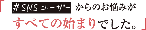 SNSユーザーからのお悩みがすべての始まりでした。