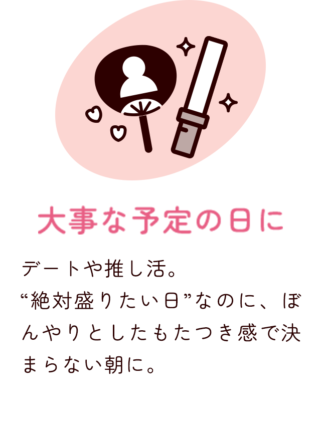 大事な予定の日に デートや推し活。"絶対盛りたい日"なのに、ぼんやりとしたもたつき感で決まらない朝に。