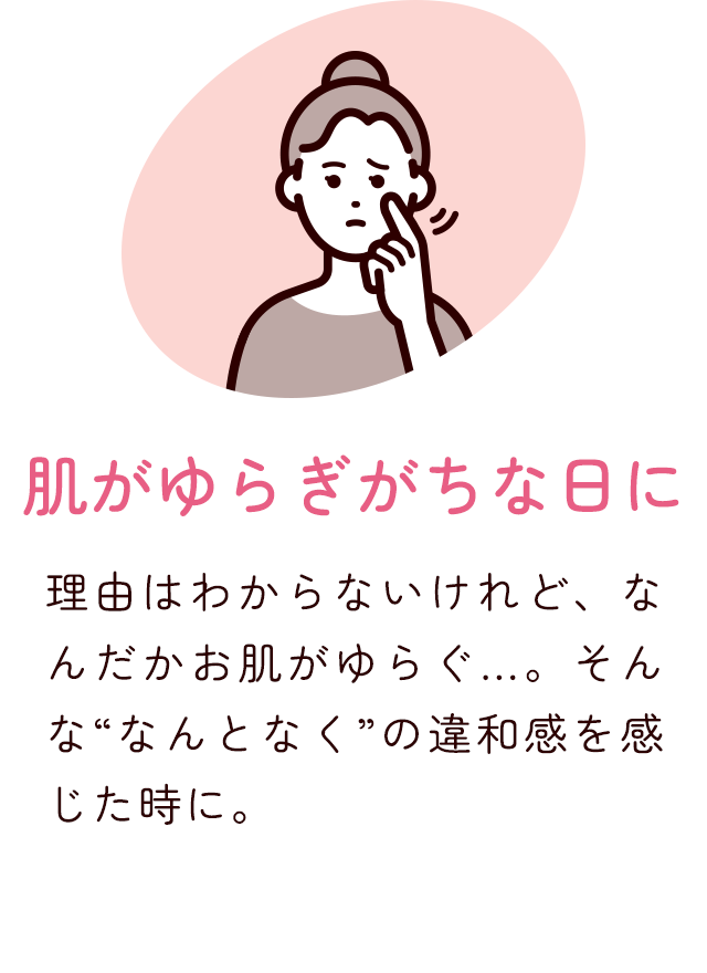 肌がゆらぎがちな日に 理由はわからないけれど、なんだかお肌がゆらぐ…。そんな"なんとなく"の違和感を感じた時に。