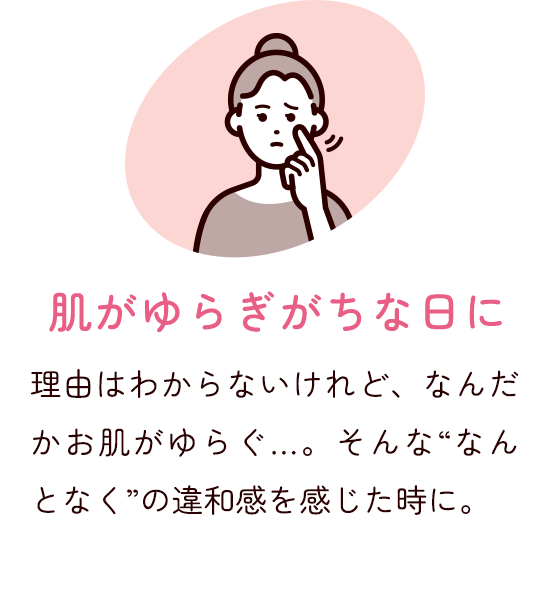 肌がゆらぎがちな日に 理由はわからないけれど、なんだかお肌がゆらぐ…。そんな"なんとなく"の違和感を感じた時に。