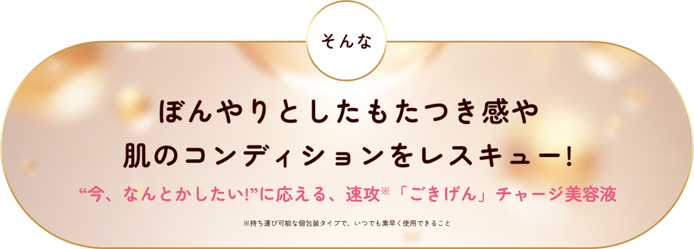 そんなぼんやりとしたもたつき感や肌のコンディションをレスキュー！ "今、なんとかしたい！"に応える、速攻「ごきげん」チャージ美容液 ※持ち運び可能な個包装タイプで、いつでも素早く使用できること