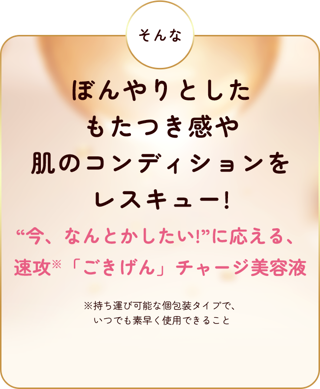 そんなぼんやりとしたもたつき感や肌のコンディションをレスキュー！ "今、なんとかしたい！"に応える、速攻「ごきげん」チャージ美容液 ※持ち運び可能な個包装タイプで、いつでも素早く使用できること