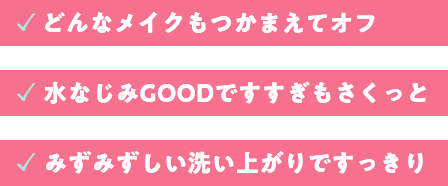 どんなメイクもつかまえてオフ。水馴染みGOODですすぎもさくっと。みずみずしい洗い上がりですっきり