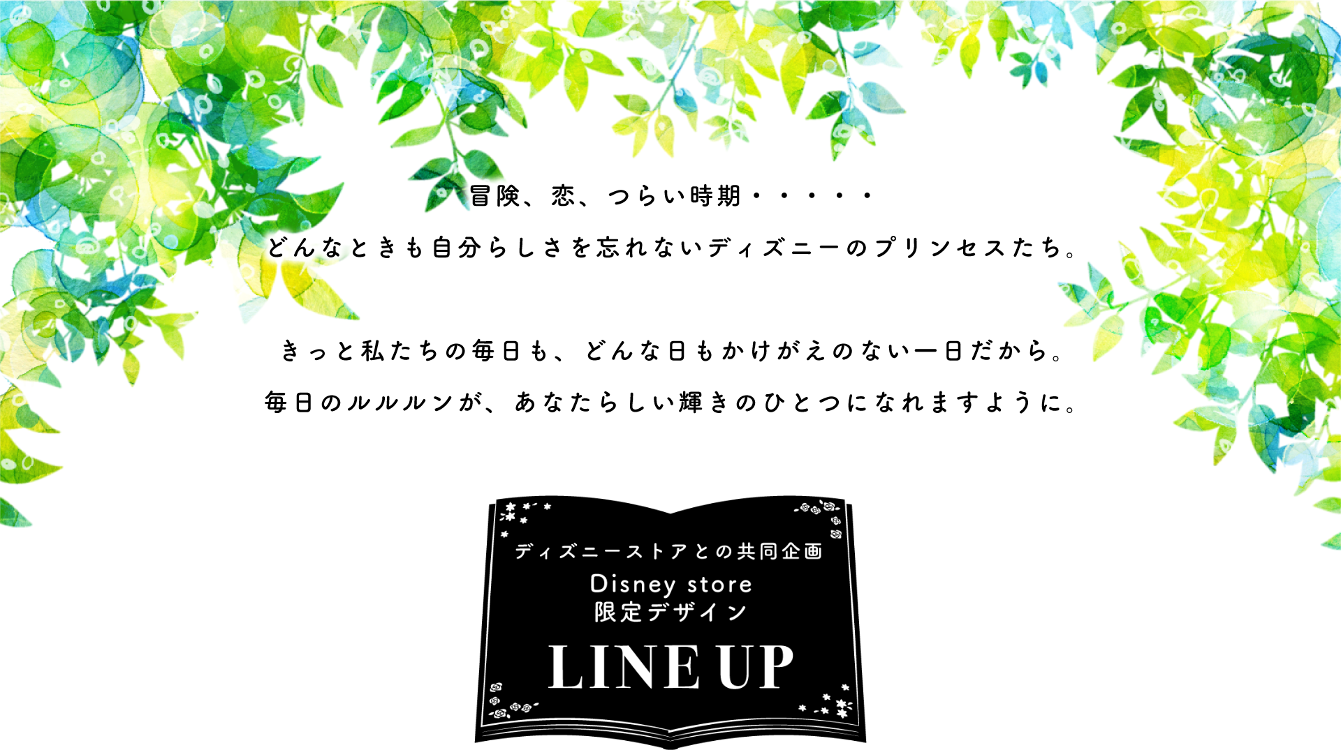 冒険、恋、つらい時期・・・・・どんなときも自分らしさを忘れないディズニーのプリンセスたち。きっと私たちの毎日も、どんな日もかけがえのない一日だから。毎日のルルルンが、あなたらしい輝きのひとつになれますように。