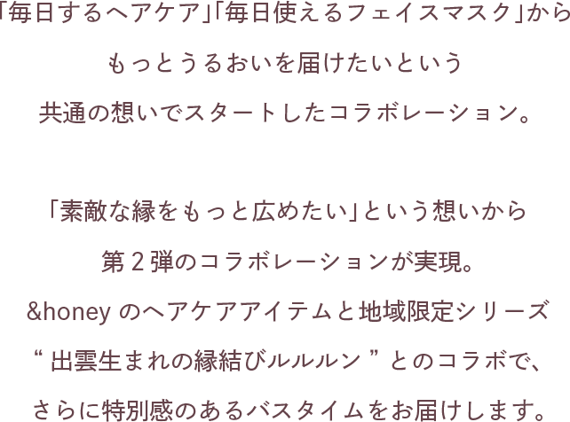 「毎日するヘアケア」「毎日使えるフェイスマスク」からもっとうるおいを届けたいという共通の想いでスタートしたコラボレーション。「素敵な縁をもっと広めたい」という想いから第２弾のコラボレーションが実現。&honeyのヘアケアアイテムと地域限定シリーズ“出雲生まれの縁結びルルルン” とのコラボで、さらに特別感のあるバスタイムをお届けします。