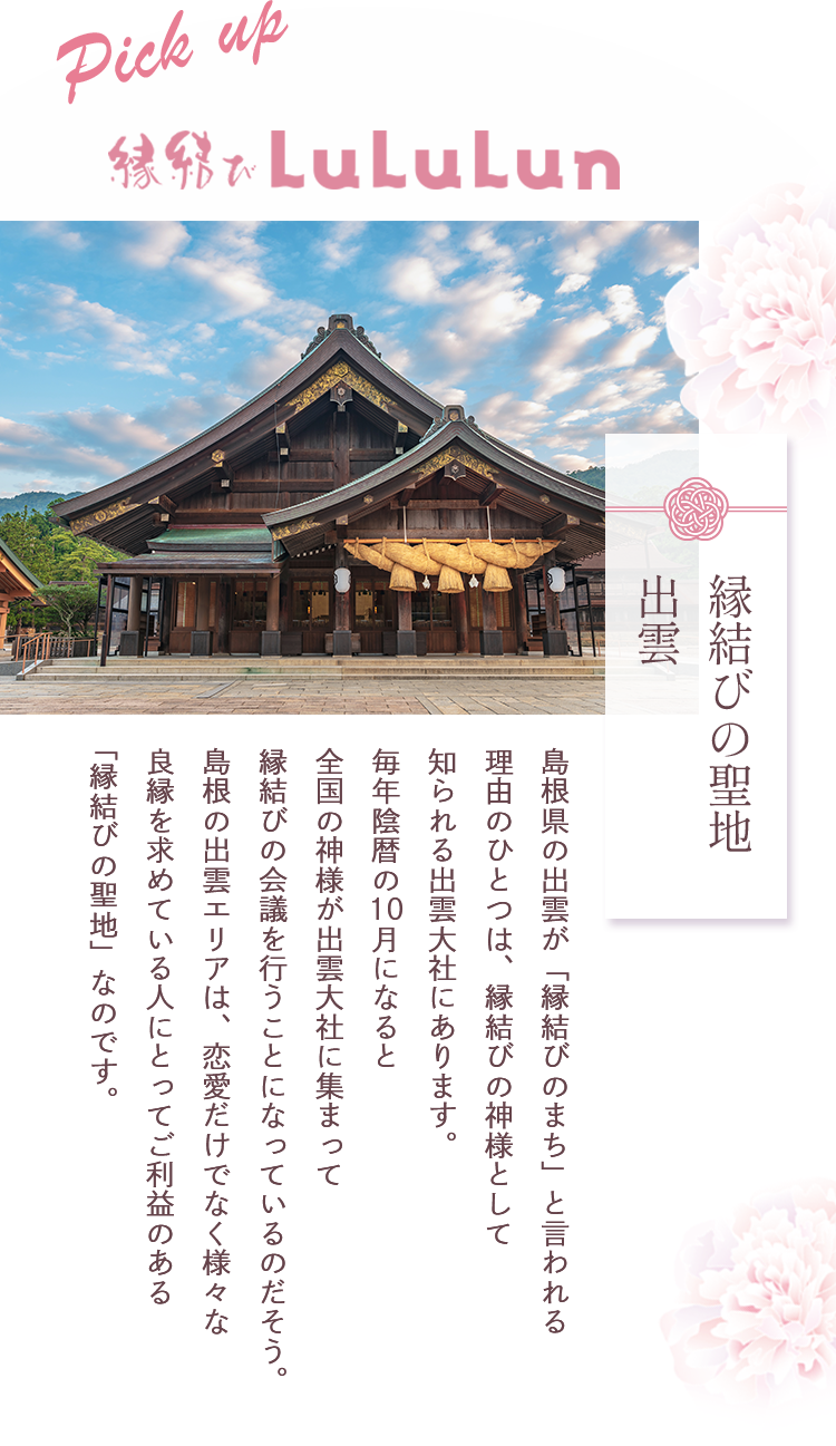 縁結びの聖地 出雲 | 島根県の出雲が「縁結びのまち」と言われる理由のひとつは、縁結びの神様として知られる出雲大社にあります。毎年陰暦の10月になると全国の神様が出雲大社に集まって縁結びの会議を行うことになっているのだそう。島根の出雲エリアは、恋愛だけでなく様々な良縁を求めている人にとってご利益のある「縁結びの聖地」なのです。