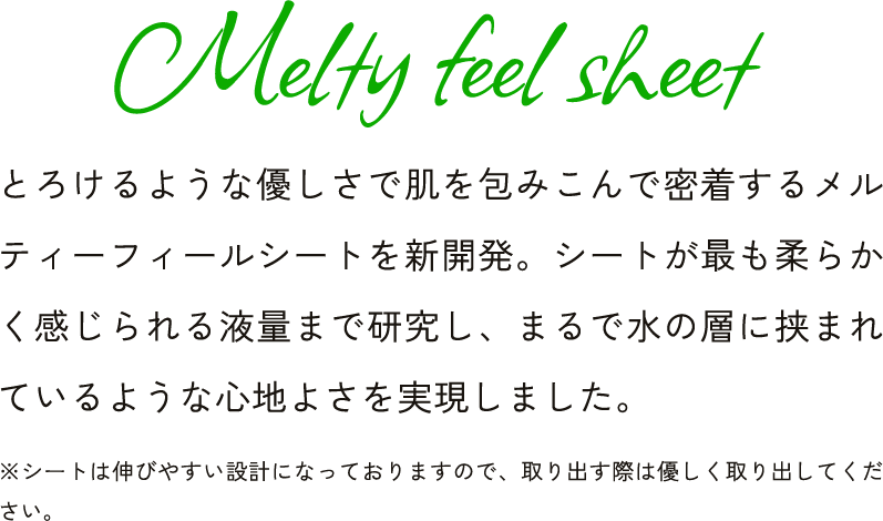 Melty feel sheet とろけるような優しさで肌を包みこんで密着するメルティーフィールシートを新開発。シートが最も柔らかく感じられる液量まで研究し、まるで水の層に挟まれ ※シートは伸びやすい設計になっておりますので、取り出す際は優しく取り出してください。