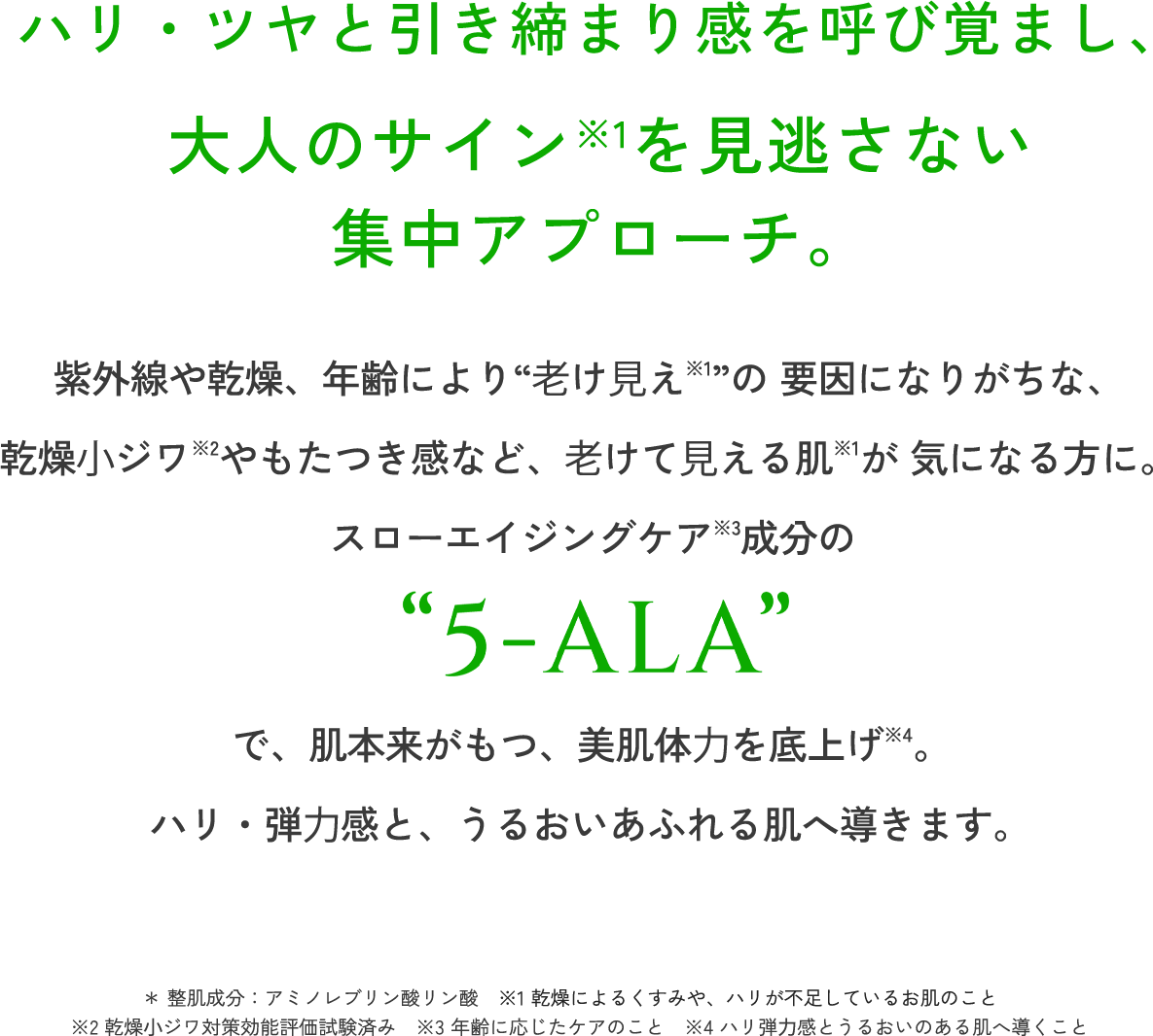 ハリ・ツヤと引き締まり感を呼び覚まし、大人のサイン※1を見逃さない集中アプローチ。 紫外線や乾燥、年齢により"老け見え※1"の要因になりがちな、乾燥小ジワ※2やもたつき感など、老けて見える肌※1が気になる方に。 スローエイジングケア※3成分の"5-ALA"で、肌本来がもつ、美肌体力を底上げ※4。ハリ・弾力感と、うるおいあふれる肌へ導きます。 ＊整肌成分:アミノレブリン酸リン酸 ※1 乾燥によるくすみや、ハリが不足しているお肌のこと ※2 乾燥小ジワ対策効能評価試験済み ※3 年齢に応じたケアのこと ※4 ハリ弾力感とうるおいのある肌へ導くこと