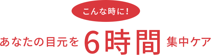 こんな時に!あなたの目元を6時間集中ケア