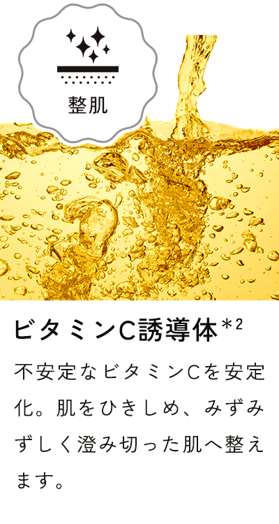 ビタミンC誘導体*2 不安定なビタミンCを安定化。肌をひきしめ、みずみずしく澄み切った肌へ整えます。
