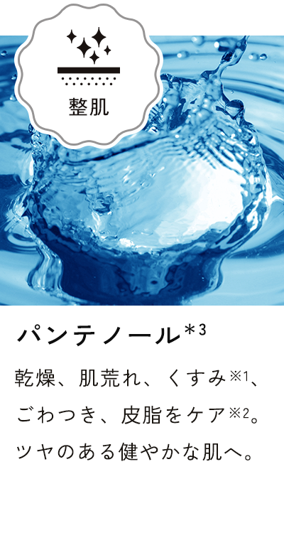 パンテノール*3 乾燥、肌荒れ、くすみ※1、ごわつき、皮脂をケア※2。ツヤのある健やかな肌へ。