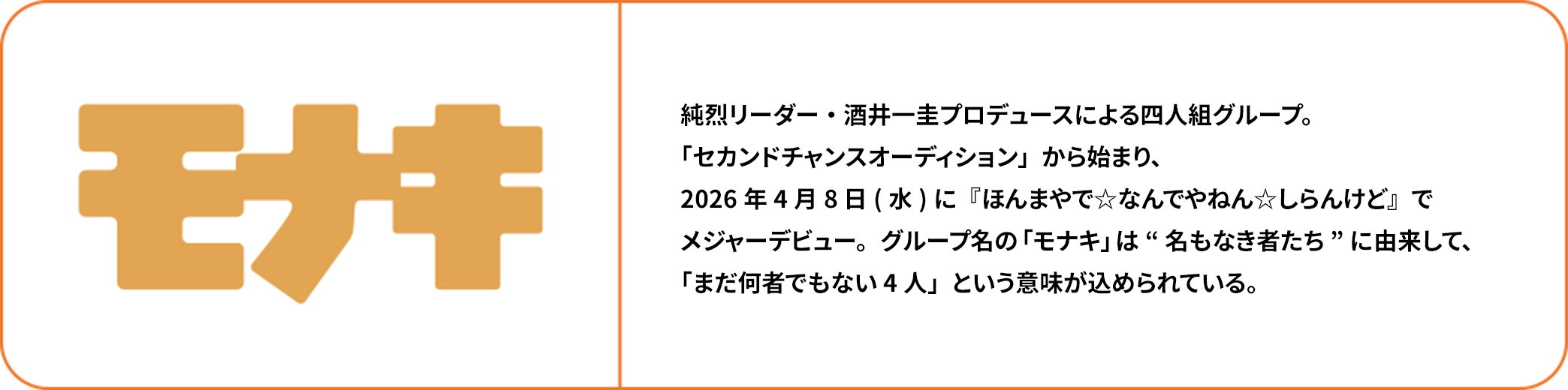 モナキ 純烈リーダー・酒井一圭プロデュースによる四人組グループ。「セカンドチャンスオーディション」から始まり、2026年4月8日(水)に『ほんまやで☆なんでやねん☆しらんけど』でメジャーデビュー。グループ名の「モナキ」は“名もなき者たち”に由来して、「まだ何者でもない4人」という意味が込められている。