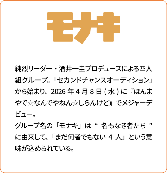 モナキ 純烈リーダー・酒井一圭プロデュースによる四人組グループ。「セカンドチャンスオーディション」から始まり、2026年4月8日(水)に『ほんまやで☆なんでやねん☆しらんけど』でメジャーデビュー。グループ名の「モナキ」は“名もなき者たち”に由来して、「まだ何者でもない4人」という意味が込められている。