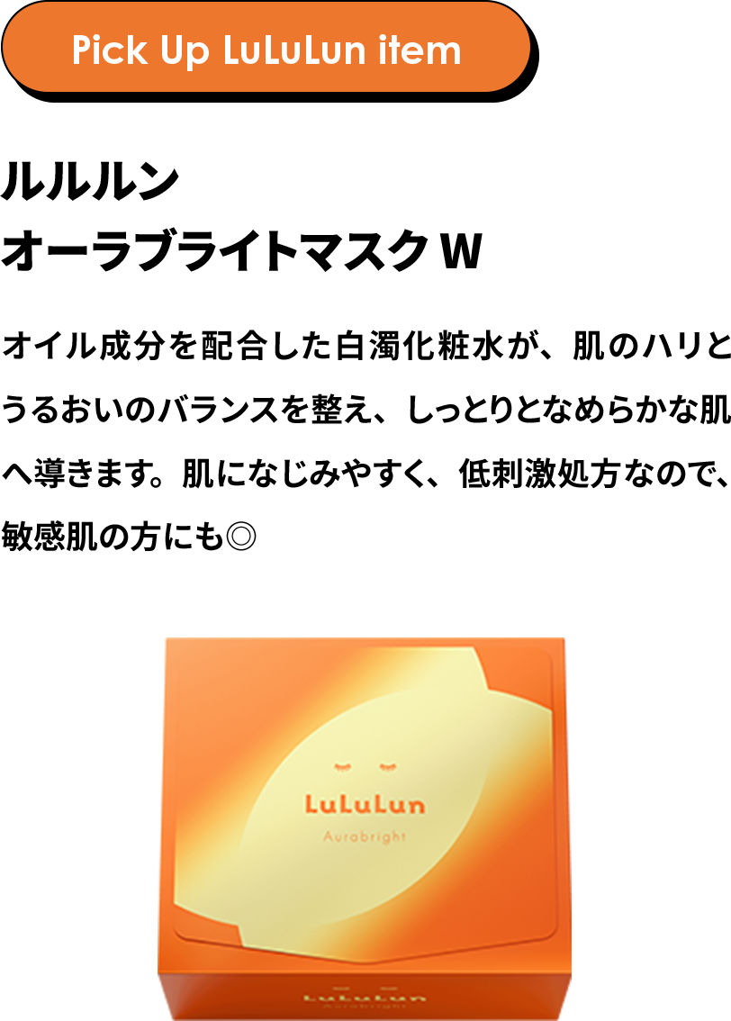 Pick Up LuLuLun item ルルルン オーラブライトマスク W オイル成分を配合した白濁化粧水が、肌のハリとうるおいのバランスを整え、しっとりとなめらかな肌へ導きます。肌になじみやすく、低刺激処方なので、敏感肌の方にも◎