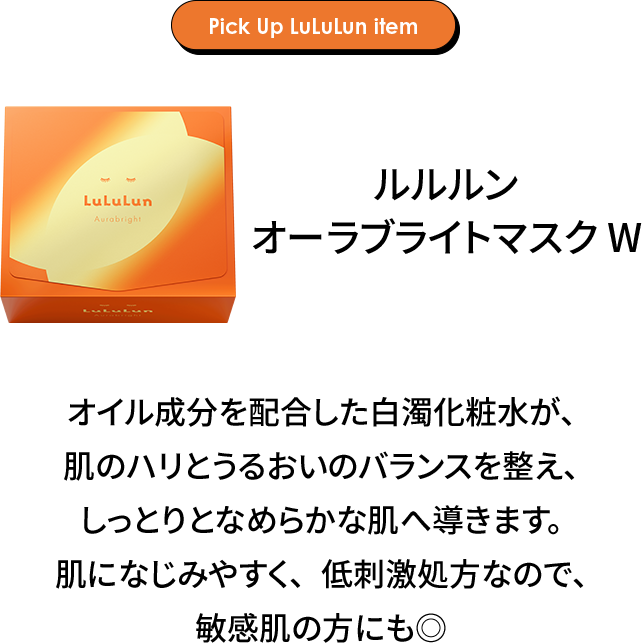 Pick Up LuLuLun item ルルルン オーラブライトマスク W オイル成分を配合した白濁化粧水が、肌のハリとうるおいのバランスを整え、しっとりとなめらかな肌へ導きます。肌になじみやすく、低刺激処方なので、敏感肌の方にも◎