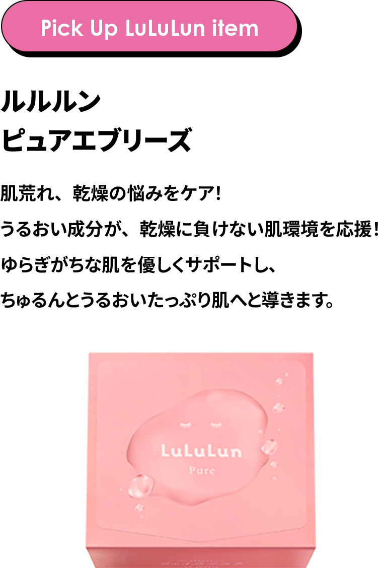 Pick Up LuLuLun item ルルルン ピュアエブリーズ 肌荒れ、乾燥の悩みをケア！うるおい成分が、乾燥に負けない肌環境を応援！ゆらぎがちな肌を優しくサポートし、ちゅるんとうるおいたっぷり肌へと導きます。