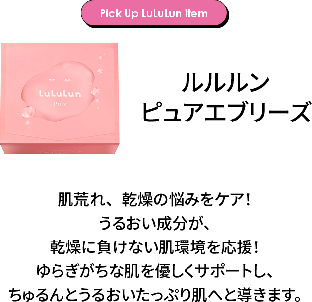 Pick Up LuLuLun item ルルルン ピュアエブリーズ 肌荒れ、乾燥の悩みをケア！うるおい成分が、乾燥に負けない肌環境を応援！ゆらぎがちな肌を優しくサポートし、ちゅるんとうるおいたっぷり肌へと導きます。