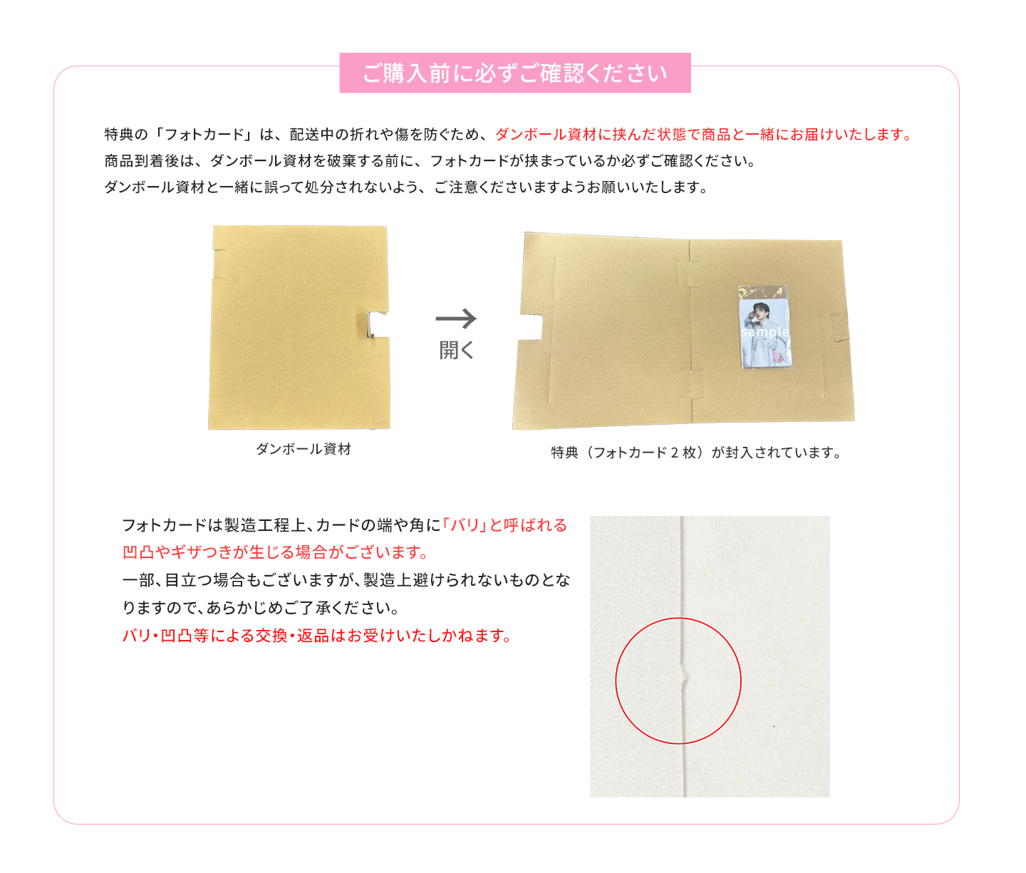 特典の「フォトカード」は、配送中の折れや傷を防ぐため、ダンボール資材に挟んだ状態で商品と一緒にお届けいたします。商品到着後は、ダンボール資材を破棄する前に、フォトカードが挟まっているか必ずご確認ください。ダンボール資材と一緒に誤って処分されないよう、ご注意くださいますようお願いいたします。