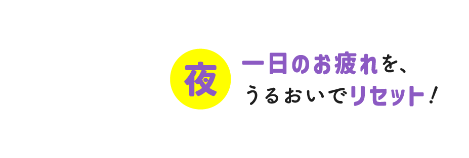 一日のお疲れを、うるおいでリセット！