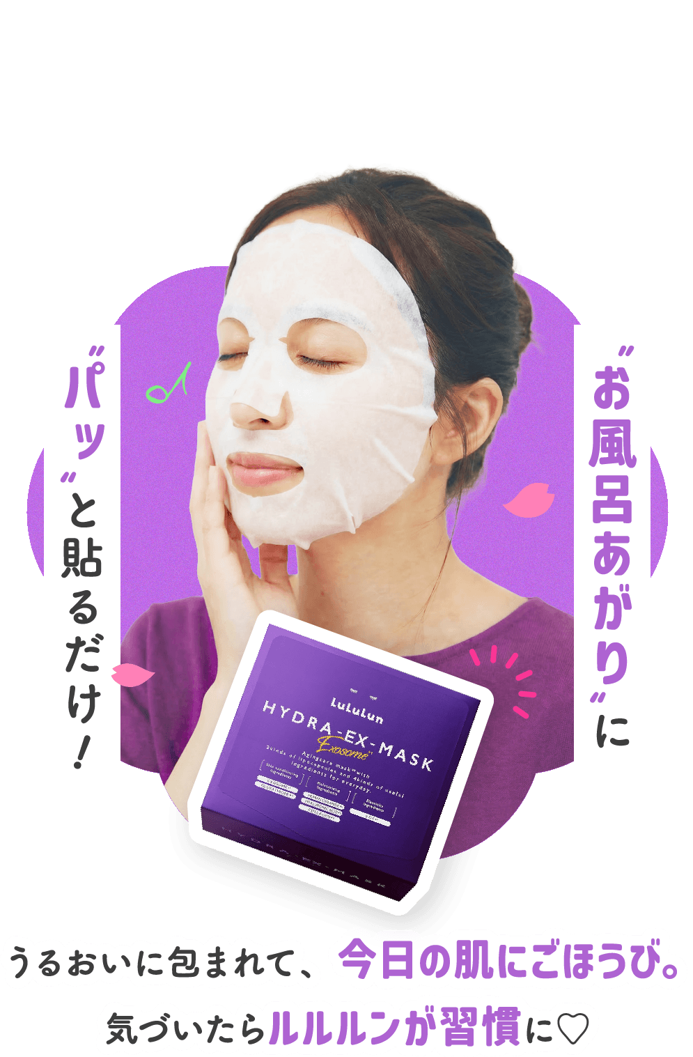 お風呂あがりにパッと貼るだけ！うるおいに包まれて、今日の肌にごほうび。気づいたらルルルンが習慣に♡