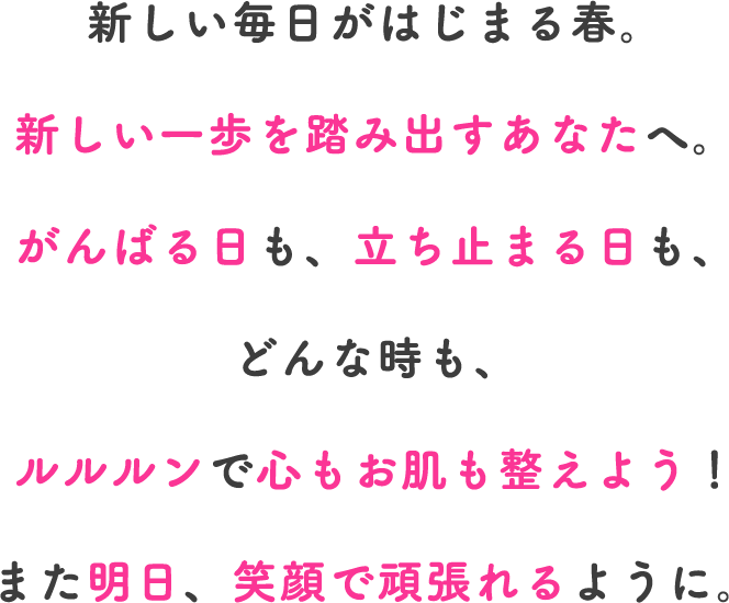 新しい毎日がはじまる春。新しい一歩を踏み出すあなたへ。がんばる日も、立ち止まる日も、どんな時も、ルルルンで心もお肌も整えよう！また明日、笑顔で頑張れるように。