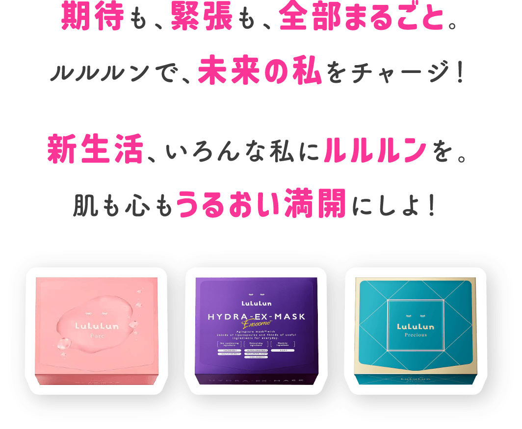 期待も、緊張も、全部まるごと。ルルルンで、未来の私をチャージ！新生活、いろんな私にルルルンを。肌も心もうるおい満開にしよ！