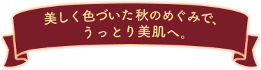 美しく色づいた秋のめぐみで、うっとり美肌へ。