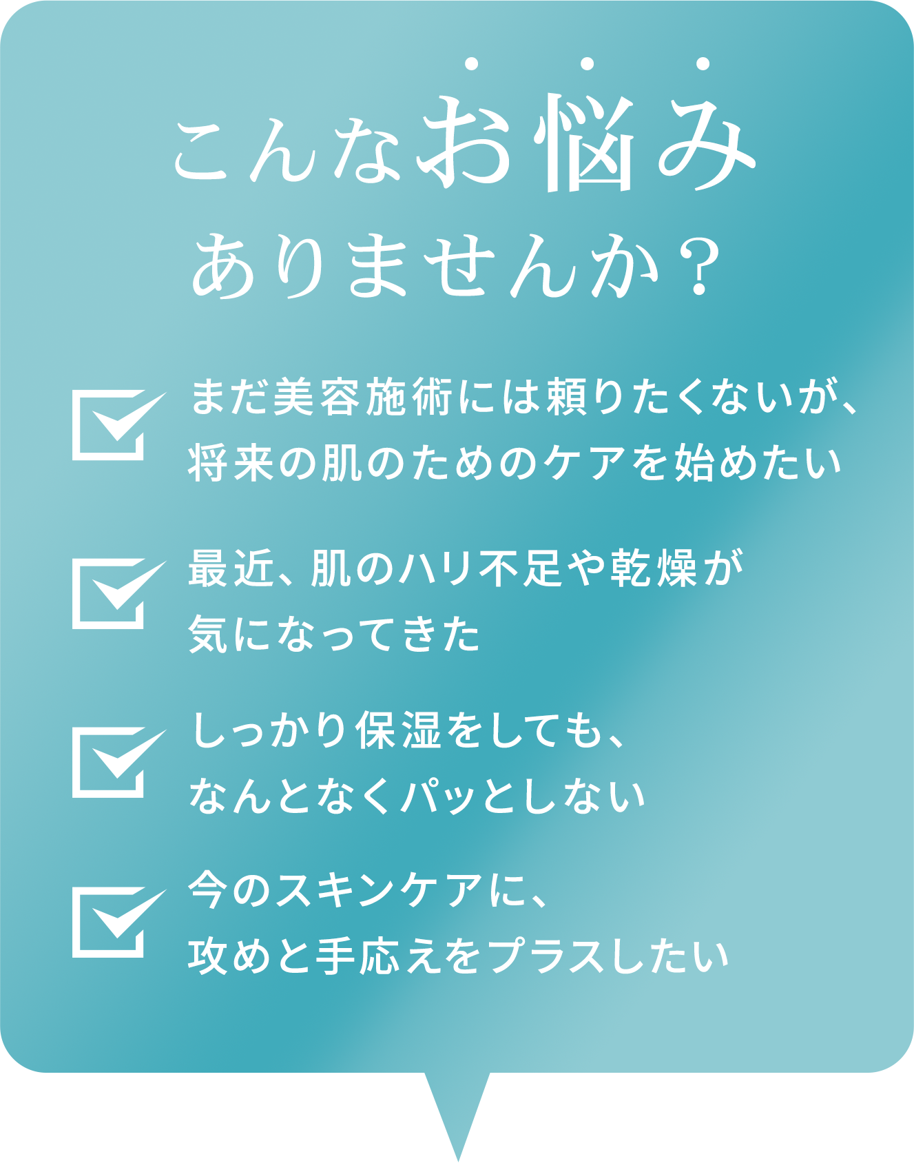 こんなお悩みありませんか?まだ美容施術には頼りたくないが将来の肌のためのケアを始めたい / 最近、肌のハリ不足や感想が気になってきた / しっかり保湿をしても、なんとなくパッとしない /今のスキンケアに、攻めと手応えをプラスしたい