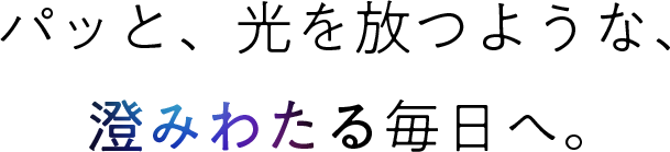 パッと、光を放つような、澄みわたる毎日へ