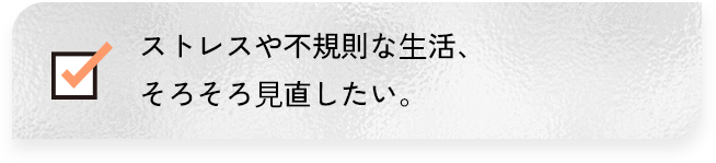 ストレスや、不規則な生活、そろそろ見直したい。
