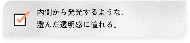 内側から発行するような、澄んだ透明感に憧れる。