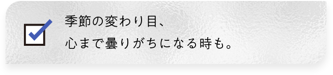 季節の変わり目、心まで曇りがちになる時も。