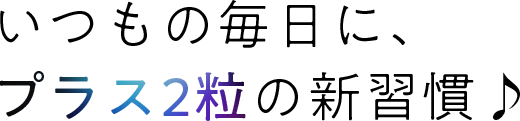 いつもの毎日に、プラス2粒の新習慣♪