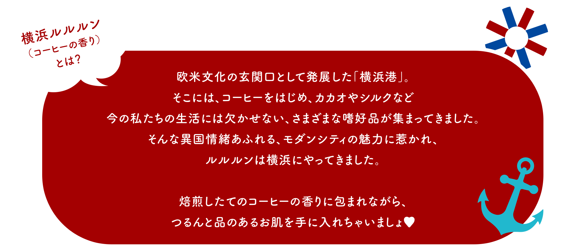 横浜ルルルン（コーヒーの香り）とは？ 欧米文化の玄関口として発展した「横浜港」。そこには、コーヒーをはじめ、カカオやシルクなど今の私たちの生活には欠かせない、さまざまな嗜好品が集まってきました。そんな異国情緒あふれる、モダンシティの魅力に惹かれ、ルルルンは横浜にやってきました。焙煎したてのコーヒーの香りに包まれながら、つるんと品のあるお肌を手に入れちゃいましょ♥