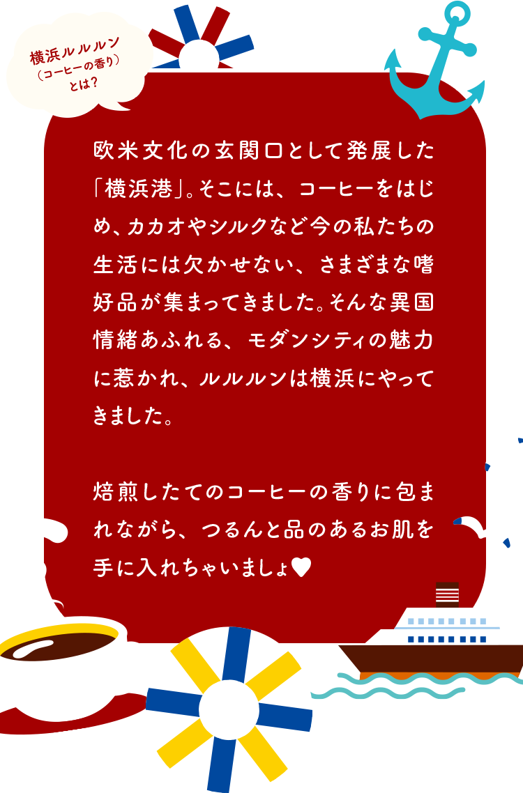 横浜ルルルン（コーヒーの香り）とは？ 欧米文化の玄関口として発展した「横浜港」。そこには、コーヒーをはじめ、カカオやシルクなど今の私たちの生活には欠かせない、さまざまな嗜好品が集まってきました。そんな異国情緒あふれる、モダンシティの魅力に惹かれ、ルルルンは横浜にやってきました。焙煎したてのコーヒーの香りに包まれながら、つるんと品のあるお肌を手に入れちゃいましょ♥