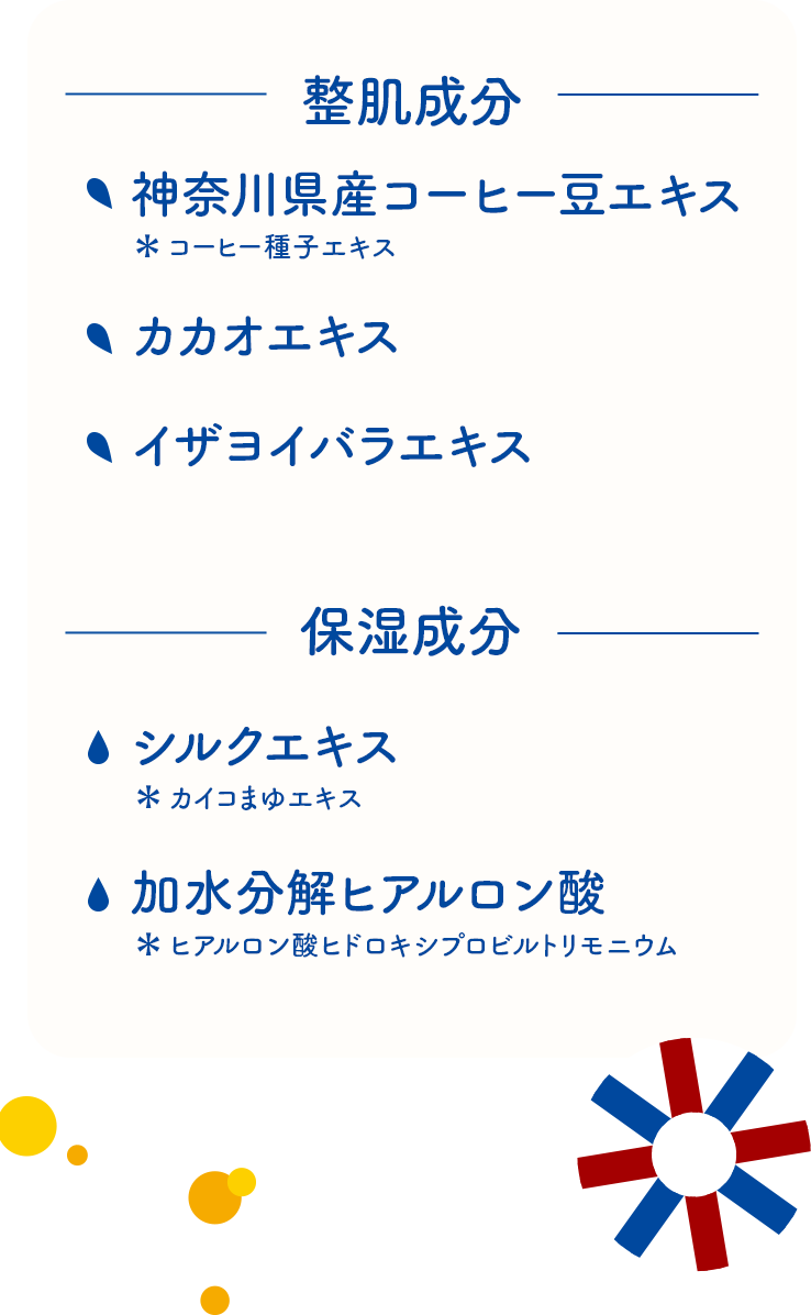 整肌成分：神奈川県産コーヒー豆エキス（コーヒー種子エキス）、カカオエキス、イザヨイバラエキス／保湿成分：シルクエキス（カイコまゆエキス）、加水分解ヒアルロン酸（ヒアルロン酸ヒドロキシプロピルトリモニウム）
