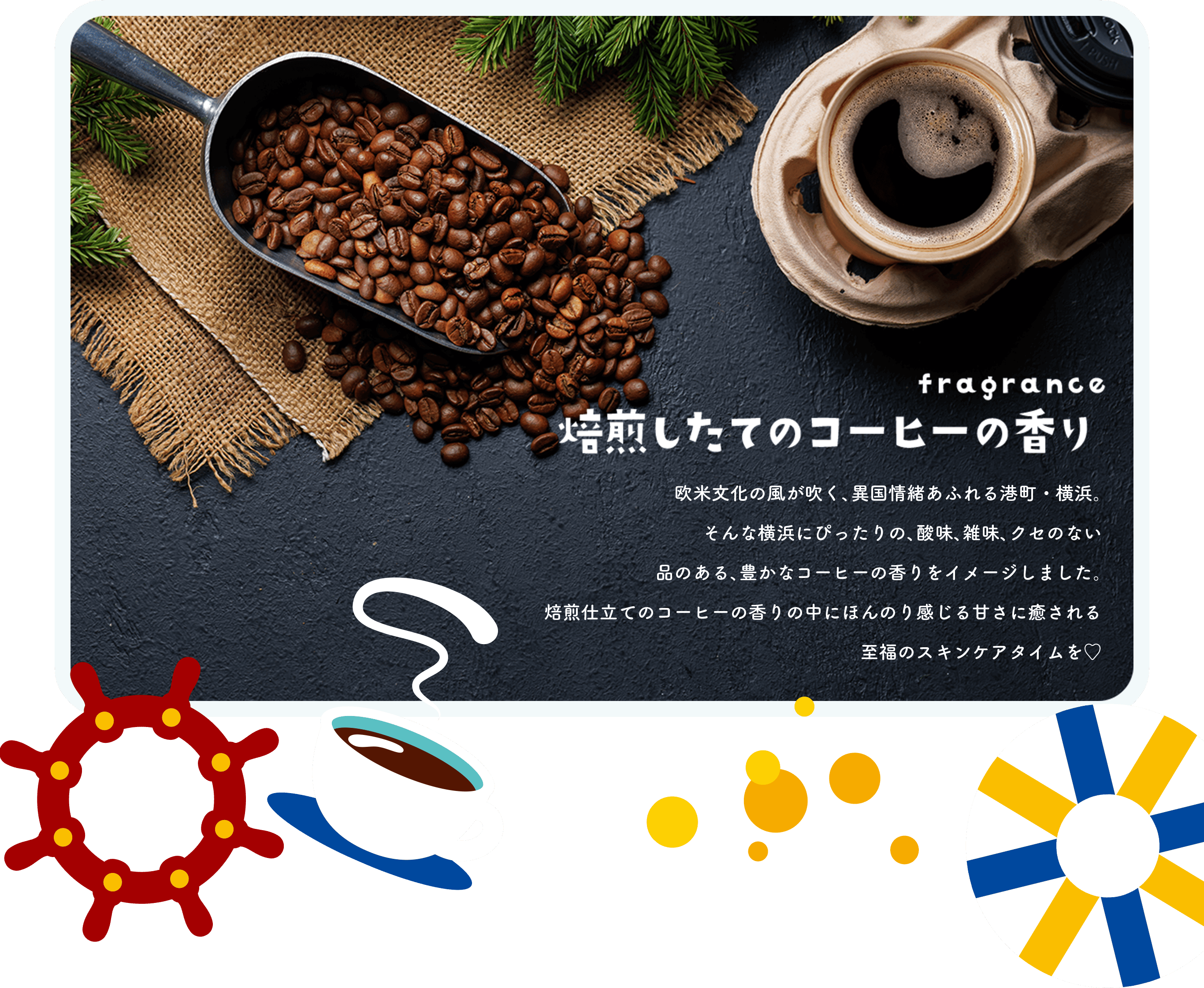 fragrance 焙煎したてのコーヒーの香り 欧米文化の風が吹く、異国情緒あふれる港町・横浜。そんな横浜にぴったりの、酸味、雑味、クセのない品のある、豊かなコーヒーの香りをイメージしました。焙煎仕立てのコーヒーの香りの中にほんのり感じる甘さに癒される至福のスキンケアタイムを♡