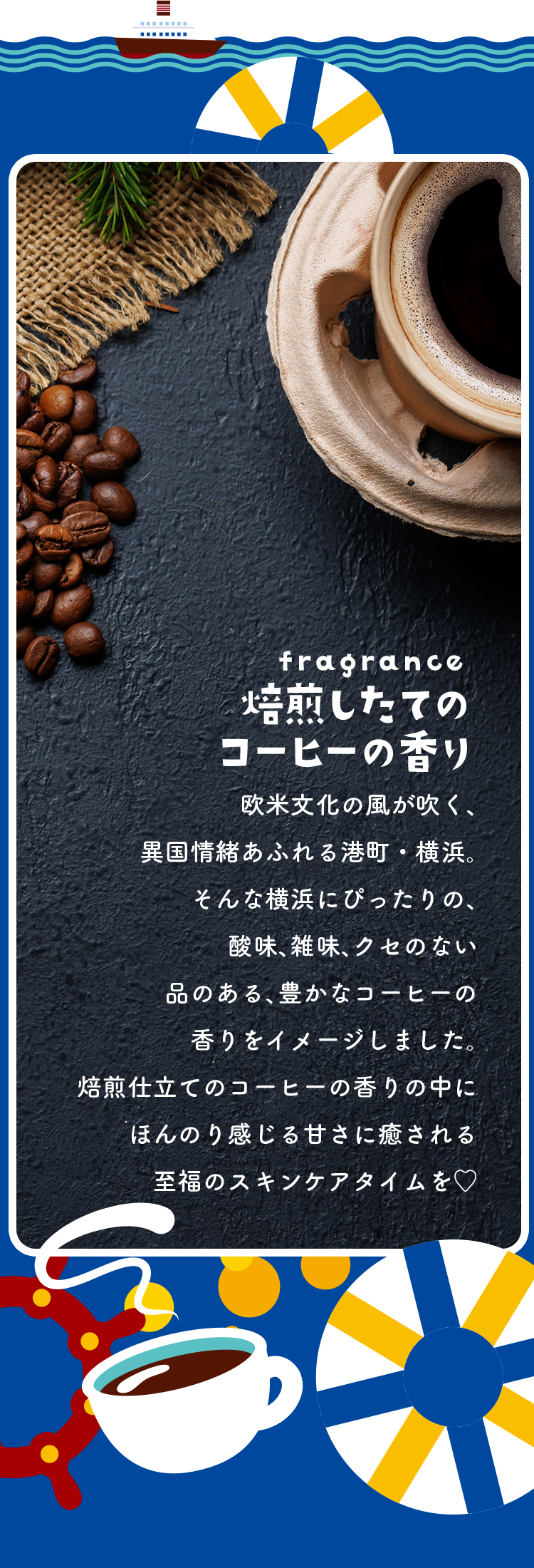 fragrance 焙煎したてのコーヒーの香り 欧米文化の風が吹く、異国情緒あふれる港町・横浜。そんな横浜にぴったりの、酸味、雑味、クセのない品のある、豊かなコーヒーの香りをイメージしました。焙煎仕立てのコーヒーの香りの中にほんのり感じる甘さに癒される至福のスキンケアタイムを♡