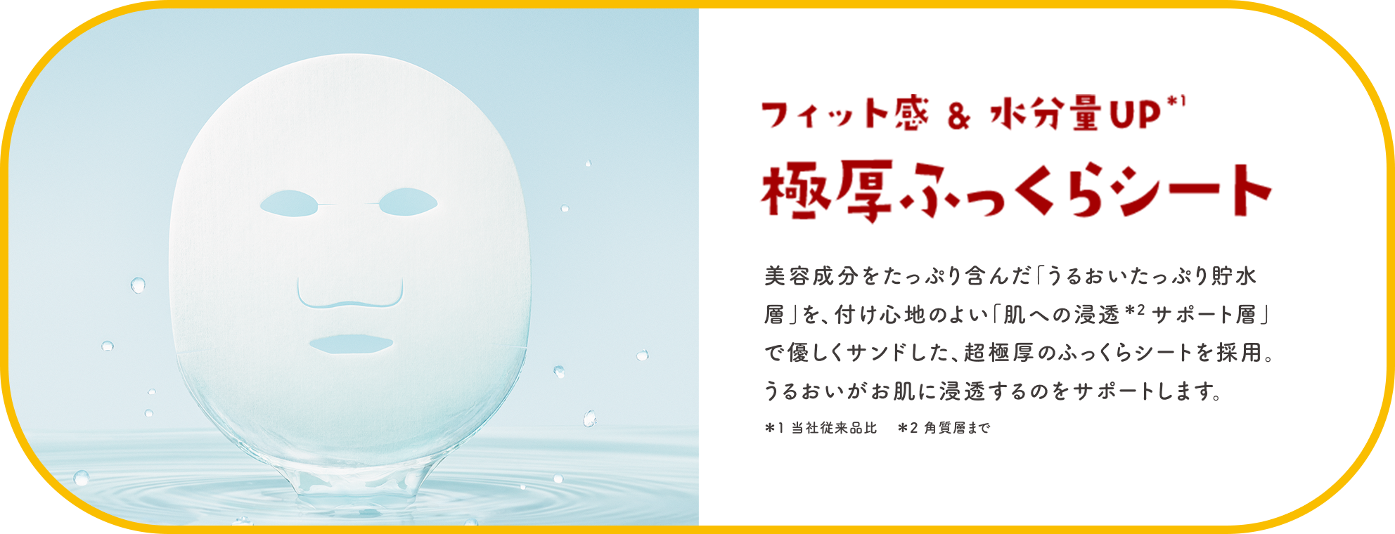 フィット感＆水分量UP※1 極厚ふっくらシート 美容成分をたっぷり含んだ「うるおいたっぷり貯水層」を、付け心地のよい「肌への浸透※2サポート層」で優しくサンドした、超極厚のふっくらシートを採用。うるおいがお肌に浸透するのをサポートします。※1 当社従来品比 ※2 角質層まで