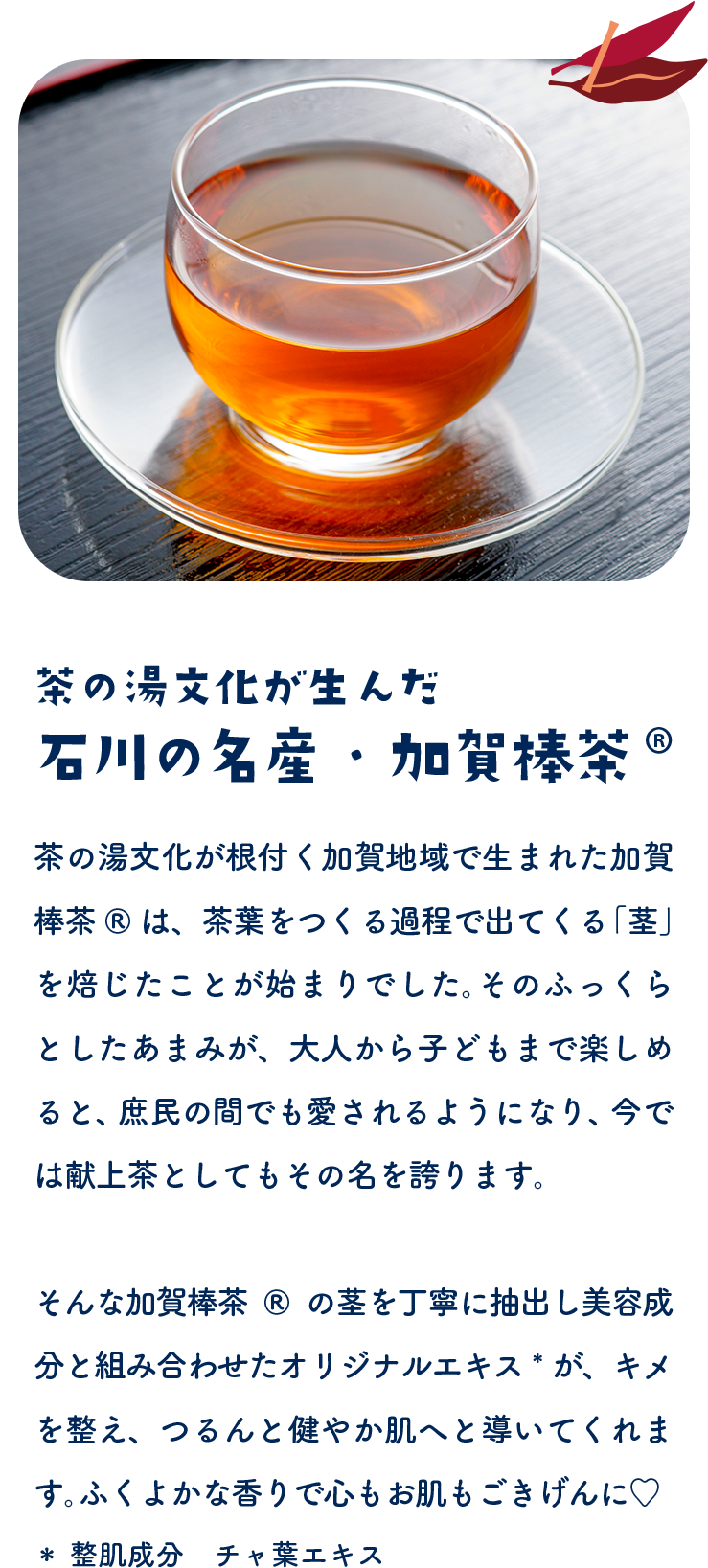 茶の湯文化が生んだ 石川の名産・加賀棒茶®　茶の湯文化が根付く加賀地域で生まれた加賀棒茶®は、茶葉をつくる過程で出てくる「茎」を焙じたことが起源とされ、そのふっくらとしたお茶ぶり、大人から子どもまで深く根づく石川県産の歴史が愛されてきました。今でも献上茶としてもその名を誇ります。そんな加賀棒茶®の茎を丁寧に焙じた美容成分上層から作られた加賀棒茶®エキス＊が、香ばしく、つるんと健やか肌へ導いてくれます。＊整肌成分　チャ葉エキス