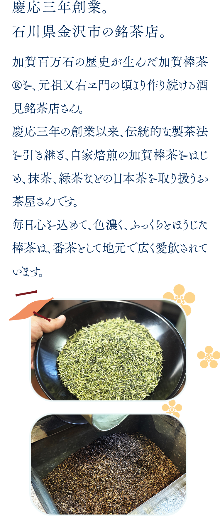慶応三年創業。石川県金沢市の銘菓店。 加賀百万石の歴史が生んだ加賀棒茶®を、元祖又兵衛門の頃より作り続けた酒見銘茶店。慶応三年の創業以来、伝統的な製茶法を引き継ぎ、自家焙煎の加賀棒茶®をはじめ、抹茶、緑茶など各種の日本茶を取り扱う茶屋となります。毎日心を込めた、色鮮やかな、ふっくらとした棒茶は、香ばしく地元で広く愛飲されています。