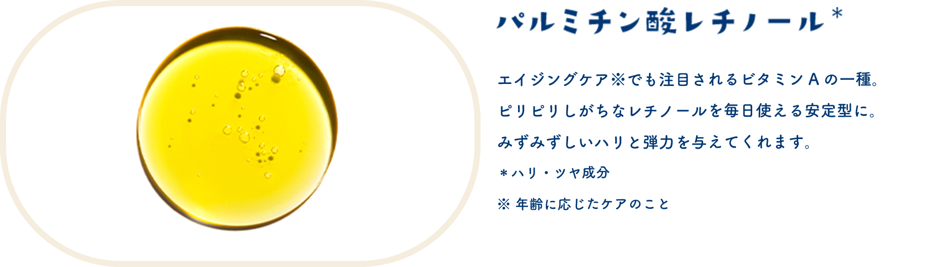 パルミチン酸レチノール＊　エイジングケア※でも注目されるビタミンAの一種。ピリピリしがちなレチノールを毎日使える安定型に。みずみずしいハリと弾力を与えてくれます。＊ハリ・ツヤ成分　※年齢に応じたケアのこと