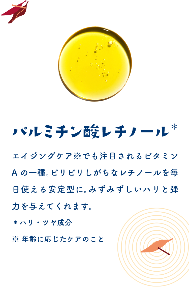 パルミチン酸レチノール＊　エイジングケア※でも注目されるビタミンAの一種。ピリピリしがちなレチノールを毎日使える安定型に。みずみずしいハリと弾力を与えてくれます。＊ハリ・ツヤ成分　※年齢に応じたケアのこと