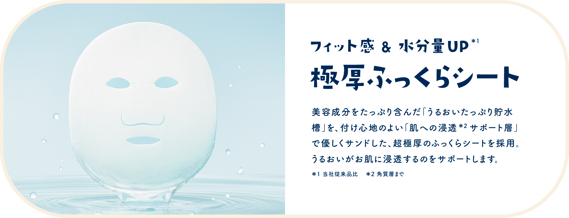 フィット感&水分量UP＊1 極厚ふっくらシート　美容成分をたっぷり含んだ「うるおいたっぷり貯水槽」を、付け心地のよい「肌への浸透＊2 サポート層」で優しくサンドした、超極厚のふっくらシートを採用。うるおいがお肌に浸透するのをサポートします。＊1 当社従来品比　＊2 角質層まで