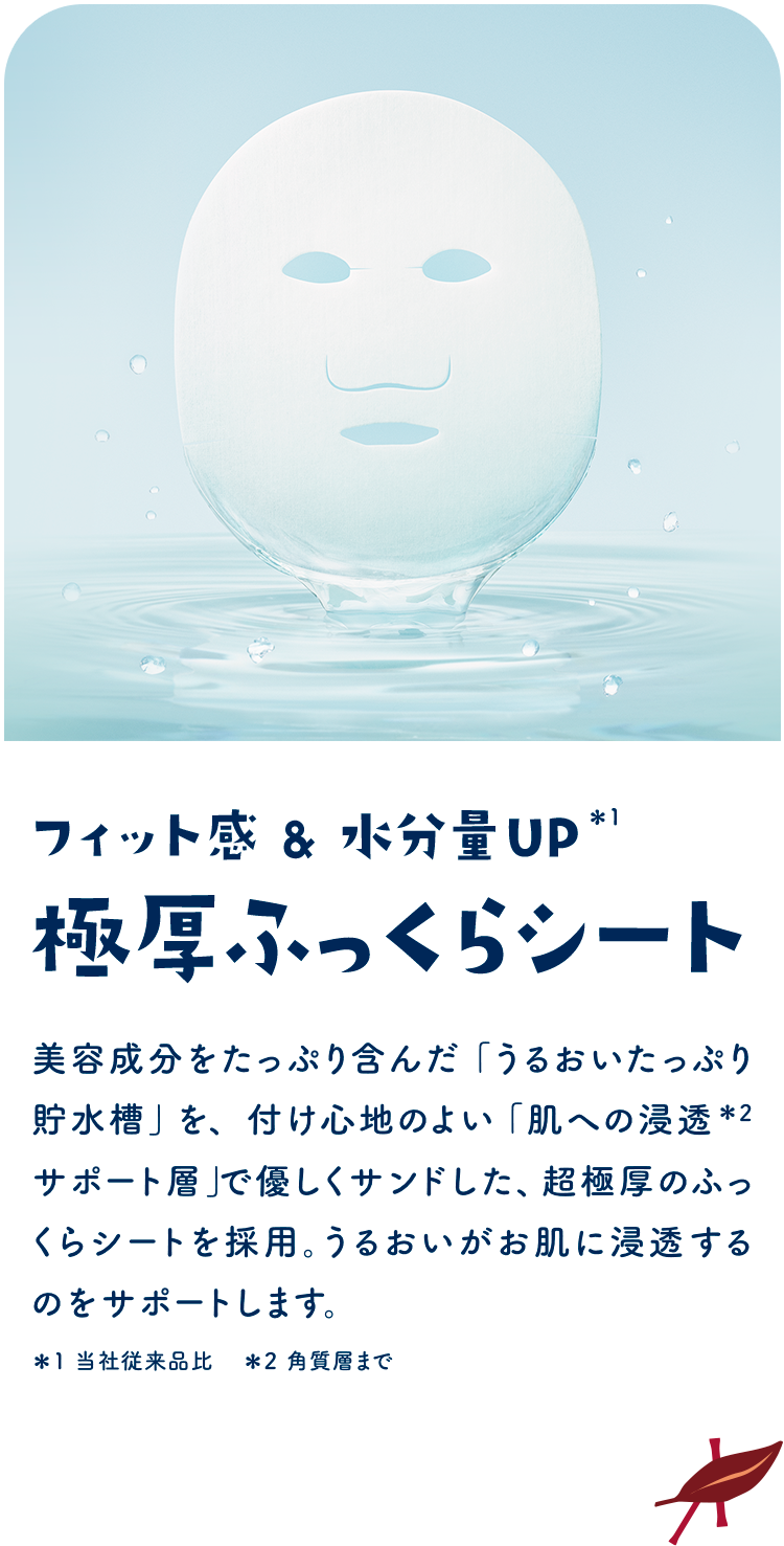フィット感&水分量UP＊1 極厚ふっくらシート　美容成分をたっぷり含んだ「うるおいたっぷり貯水槽」を、付け心地のよい「肌への浸透＊2 サポート層」で優しくサンドした、超極厚のふっくらシートを採用。うるおいがお肌に浸透するのをサポートします。＊1 当社従来品比　＊2 角質層まで