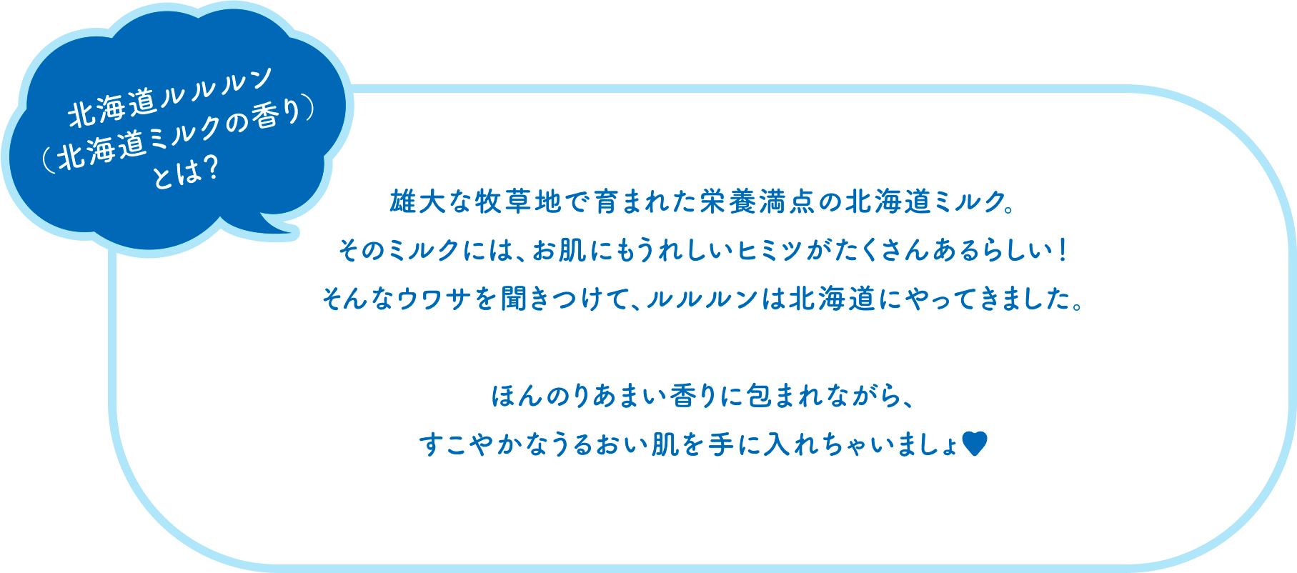 北海道ルルルン（北海道ミルクの香り）とは？　雄大な牧草地で育まれた栄養満点の北海道ミルク。そのミルクには、お肌にもうれしいヒミツがたくさんあるらしい！そんなウワサを聞きつけて、ルルルンは北海道にやってきました。ほんのりあまい香りに包まれながら、すこやかなうるおい肌を手に入れちゃいましょ♥