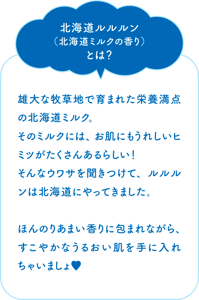 北海道ルルルン（北海道ミルクの香り）とは？　雄大な牧草地で育まれた栄養満点の北海道ミルク。そのミルクには、お肌にもうれしいヒミツがたくさんあるらしい！そんなウワサを聞きつけて、ルルルンは北海道にやってきました。ほんのりあまい香りに包まれながら、すこやかなうるおい肌を手に入れちゃいましょ♥