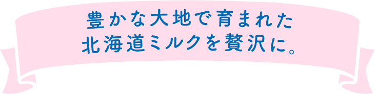 豊かな大地で育まれた北海道ミルクを贅沢に。