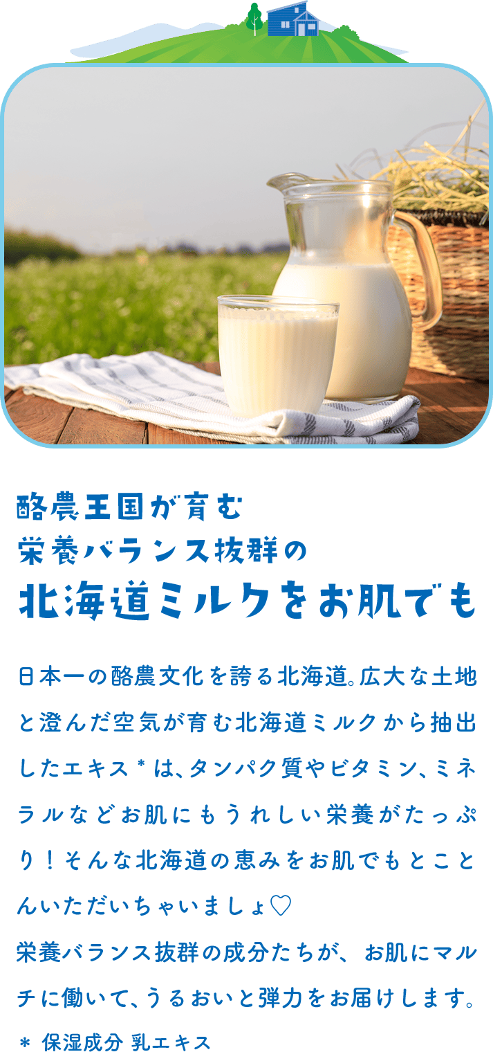 酪農王国が育む栄養バランス抜群の北海道ミルクをお肌でも 日本一の酪農文化を誇る北海道。広大な土地と澄んだ空気が育む北海道ミルクから抽出したエキス*は、タンパク質やビタミン、ミネラルなどお肌にもうれしい栄養がたっぷり！そんな北海道の恵みをお肌でもとことんいただいちゃいましょ♡栄養バランス抜群の成分たちが、お肌にマルチに働いて、うるおいと弾力をお届けします。＊ 保湿成分 乳エキス