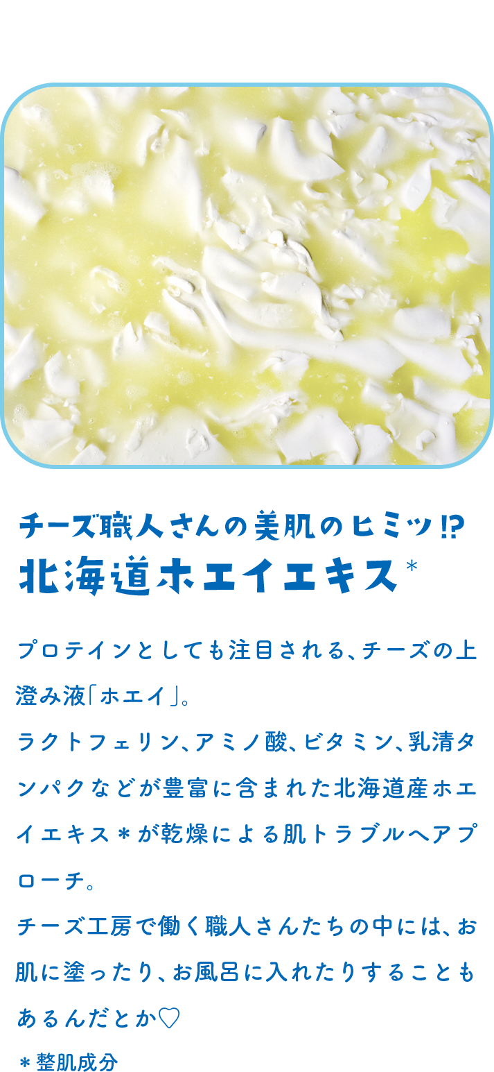 チーズ職人さんの美肌のヒミツ!?北海道ホエイエキス＊ プロテインとしても注目される、チーズの上澄み液「ホエイ」。ラクトフェリン、アミノ酸、ビタミン、乳清タンパクなどが豊富に含まれた北海道産ホエイエキス＊が乾燥による肌トラブルへアプローチ。チーズ工房で働く職人さんたちの中には、お肌に塗ったり、お風呂に入れたりすることもあるんだとか♡＊整肌成分